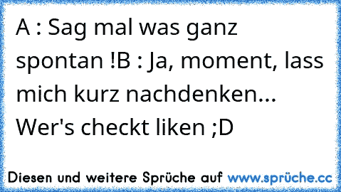 A : Sag mal was ganz spontan !
B : Ja, moment, lass mich kurz nachdenken...
 Wer's checkt liken ;D