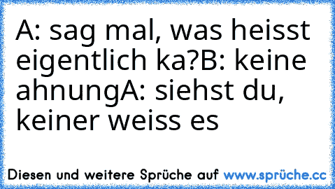 A: sag mal, was heisst eigentlich ka?
B: keine ahnung
A: siehst du, keiner weiss es