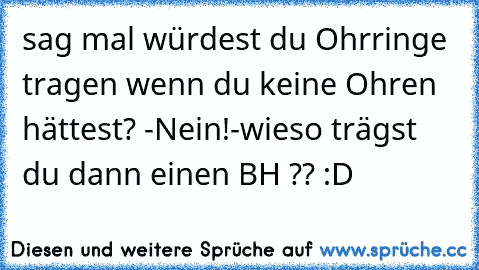 sag mal würdest du Ohrringe tragen wenn du keine Ohren hättest? -Nein!-wieso trägst du dann einen BH ?? :D