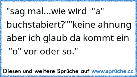 "sag mal...wie wird  "a" buchstabiert?"
"keine ahnung aber ich glaub da kommt ein  "o" vor oder so."