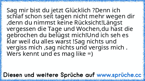 Sag mir bist du jetzt Glücklich ?
Denn ich schlaf schon seit tagen nicht mehr wegen dir ,denn du nimmst keine Rücksicht!
Längst vergessen die Tage und Wochen,
du hast die gebrochen du belügst mich!
Und ich seh es klar weil du alles warst !
Sag nichts und vergiss mich ,
sag nichts und vergiss mich .
♥ 
Wers kennt und es mag ´like´ =)