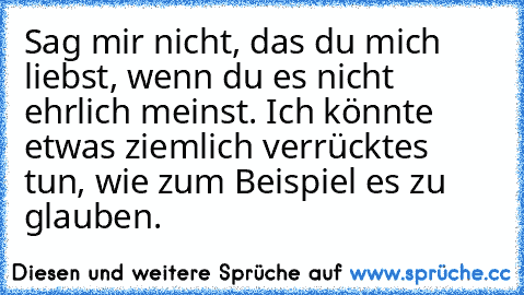 Sag mir nicht, das du mich liebst, wenn du es nicht ehrlich meinst. Ich könnte etwas ziemlich verrücktes tun, wie zum Beispiel es zu glauben.