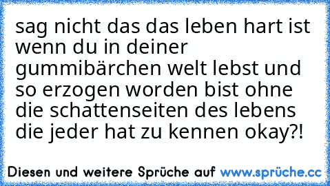 sag nicht das das leben hart ist wenn du in deiner gummibärchen welt lebst und so erzogen worden bist ohne die schattenseiten des lebens die jeder hat zu kennen okay?!