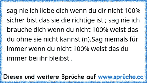 sag nie ich liebe dich wenn du dir nicht 100% sicher bist das sie die richtige ist ; sag nie ich brauche dich wenn du nicht 100% weist das du ohne sie nicht kannst (n).Sag niemals für immer wenn du nicht 100% weist das du immer bei ihr bleibst .