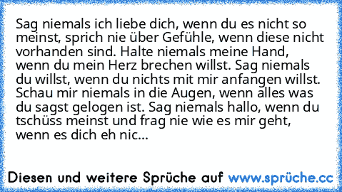 Sag niemals ich liebe dich, wenn du es nicht so meinst, sprich nie über Gefühle, wenn diese nicht vorhanden sind. Halte niemals meine Hand, wenn du mein Herz brechen willst. Sag niemals du willst, wenn du nichts mit mir anfangen willst. Schau mir niemals in die Augen, wenn alles was du sagst gelogen ist. Sag niemals hallo, wenn du tschüss meinst und frag nie wie es mir geht, wenn es dich eh nic...