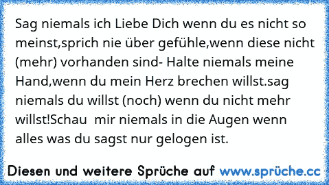 Sag niemals ich Liebe Dich wenn du es nicht so meinst,sprich nie über gefühle,wenn diese nicht (mehr) vorhanden sind- Halte niemals meine Hand,wenn du mein Herz brechen willst.sag niemals du willst (noch) wenn du nicht mehr willst!Schau  mir niemals in die Augen wenn alles was du sagst nur gelogen ist.