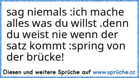 sag niemals :
ich mache alles was du willst .
denn du weist nie wenn der satz kommt :
spring von der brücke!