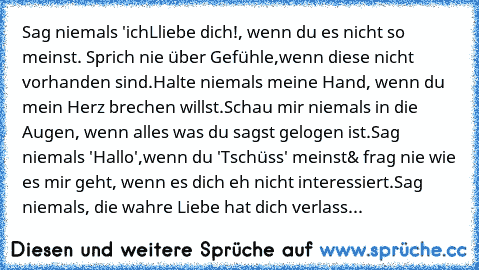 Sag niemals 'ichLliebe dich!, wenn du es nicht so meinst. Sprich nie über Gefühle,
wenn diese nicht vorhanden sind.
Halte niemals meine Hand, wenn du mein Herz brechen willst.
Schau mir niemals in die Augen, wenn alles was du sagst gelogen ist.
Sag niemals 'Hallo',
wenn du 'Tschüss' meinst
& frag nie wie es mir geht, wenn es dich eh nicht interessiert.
Sag niemals, die wahre Liebe hat dich verl...