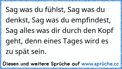 Sag was du fühlst, Sag was du denkst, Sag was du empfindest, Sag alles was dir durch den Kopf geht, denn eines Tages wird es zu spät sein.