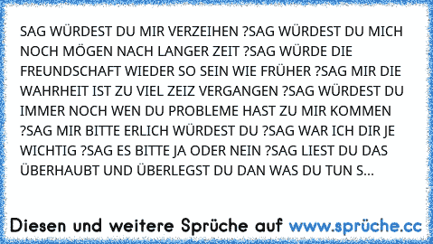 SAG WÜRDEST DU MIR VERZEIHEN ?
SAG WÜRDEST DU MICH NOCH MÖGEN NACH LANGER ZEIT ?
SAG WÜRDE DIE FREUNDSCHAFT WIEDER SO SEIN WIE FRÜHER ?
SAG MIR DIE WAHRHEIT IST ZU VIEL ZEIZ VERGANGEN ?
SAG WÜRDEST DU IMMER NOCH WEN DU PROBLEME HAST ZU MIR KOMMEN ?
SAG MIR BITTE ERLICH WÜRDEST DU ?
SAG WAR ICH DIR JE WICHTIG ?
SAG ES BITTE JA ODER NEIN ?
SAG LIEST DU DAS ÜBERHAUBT UND ÜBERLEGST DU DAN WAS DU TU...