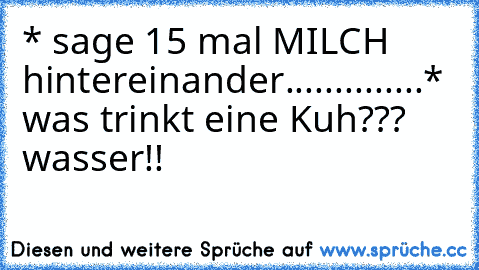 * sage 15 mal MILCH hintereinander..............* was trinkt eine Kuh??? wasser!!