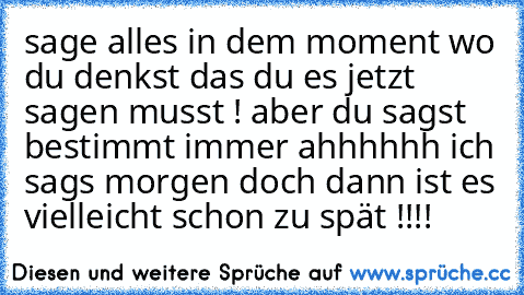 sage alles in dem moment wo du denkst das du es jetzt sagen musst ! aber du sagst bestimmt immer ahhhhhh ich sags morgen doch dann ist es vielleicht schon zu spät !!!!