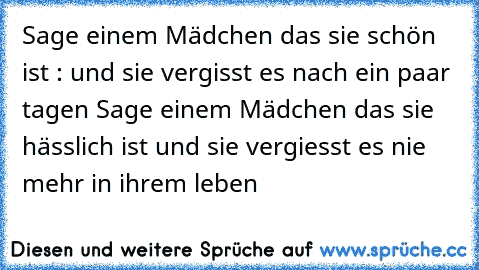 Sage einem Mädchen das sie schön ist : und sie vergisst es nach ein paar tagen 
Sage einem Mädchen das sie hässlich ist und sie vergiesst es nie mehr in ihrem leben