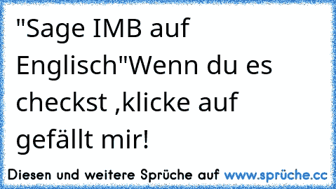 "Sage IMB auf Englisch"
Wenn du es checkst ,klicke auf gefällt mir!