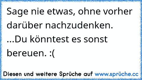 Sage nie etwas, ohne vorher darüber nachzudenken. 
...
Du könntest es sonst bereuen. :(