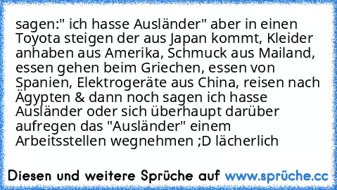 sagen:" ich hasse Ausländer" aber in einen Toyota steigen der aus Japan kommt, Kleider anhaben aus Amerika, Schmuck aus Mailand, essen gehen beim Griechen, essen von Spanien, Elektrogeräte aus China, reisen nach Ägypten & dann noch sagen ich hasse Ausländer oder sich überhaupt darüber aufregen das "Ausländer" einem Arbeitsstellen wegnehmen ;D lächerlich