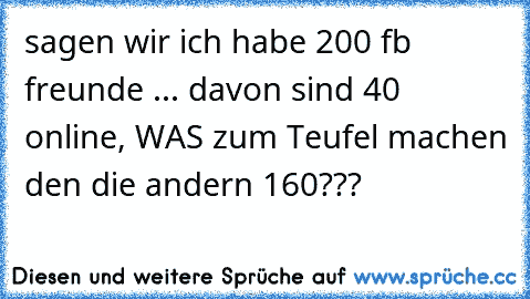 sagen wir ich habe 200 fb freunde ... davon sind 40 online, WAS zum Teufel machen den die andern 160???