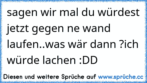 sagen wir mal du würdest jetzt gegen ne wand laufen..
was wär dann ?
ich würde lachen :DD