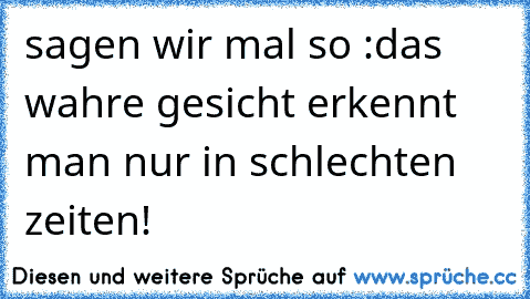 sagen wir mal so :das wahre gesicht erkennt man nur in schlechten zeiten!