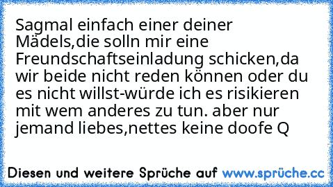 Sagmal einfach einer deiner Mädels,die solln mir eine Freundschaftseinladung schicken,da wir beide nicht reden können oder du es nicht willst-würde ich es risikieren mit wem anderes zu tun. aber nur jemand liebes,nettes keine doofe Q