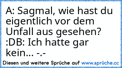 A: Sagmal, wie hast du eigentlich vor dem Unfall aus gesehen? :D
B: Ich hatte gar kein... -.-