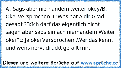 A : Sags aber niemandem weiter okey?
B: Okei Versprochen !
C:Was hat A dir Grad gesagt ?
B:Ich darf das eigentlich nicht sagen aber sags einfach niemandem Weiter okei ?
c: Ja okei Versprochen .
Wer das kennt und wens nervt drückt gefällt mir.