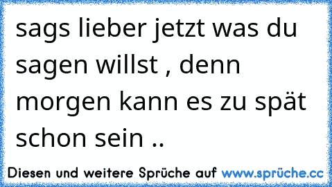 sags lieber jetzt was du sagen willst , denn morgen kann es zu spät schon sein ..