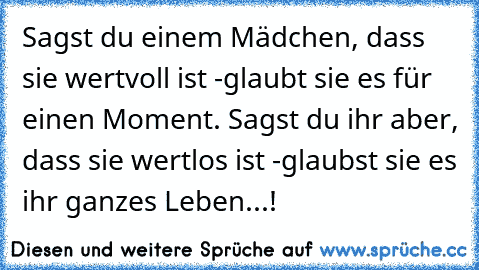 Sagst du einem Mädchen, dass sie wertvoll ist -
glaubt sie es für einen Moment. ♥
Sagst du ihr aber, dass sie wertlos ist -
glaubst sie es ihr ganzes Leben...!