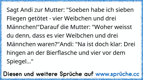 Sagt Andi zur Mutter: "Soeben habe ich sieben Fliegen getötet - vier Weibchen und drei Männchen!"
Darauf die Mutter: "Woher weisst du denn, dass es vier Weibchen und drei Männchen waren?"
Andi: "Na ist doch klar: Drei hingen an der Bierflasche und vier vor dem Spiegel..."