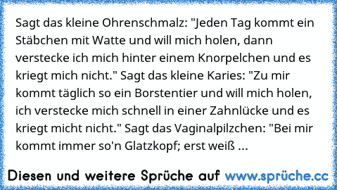 Sagt das kleine Ohrenschmalz: "Jeden Tag kommt ein Stäbchen mit Watte und will mich holen, dann verstecke ich mich hinter einem Knorpelchen und es kriegt mich nicht." Sagt das kleine Karies: "Zu mir kommt täglich so ein Borstentier und will mich holen, ich verstecke mich schnell in einer Zahnlücke und es kriegt micht nicht." Sagt das Vaginalpilzchen: "Bei mir kommt immer so'n Glatzkopf; erst we...