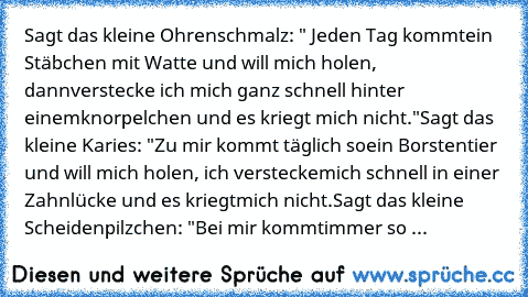 Sagt das kleine Ohrenschmalz: " Jeden Tag kommt
ein Stäbchen mit Watte und will mich holen, dann
verstecke ich mich ganz schnell hinter einem
knorpelchen und es kriegt mich nicht."
Sagt das kleine Karies: "Zu mir kommt täglich so
ein Borstentier und will mich holen, ich verstecke
mich schnell in einer Zahnlücke und es kriegt
mich nicht.
Sagt das kleine Scheidenpilzchen: "Bei mir kommt
immer so ein...