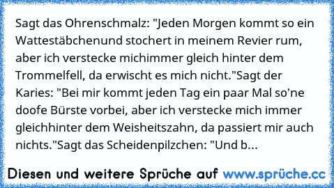 Sagt das Ohrenschmalz: "Jeden Morgen kommt so ein Wattestäbchen
und stochert in meinem Revier rum, aber ich verstecke mich
immer gleich hinter dem Trommelfell, da erwischt es mich nicht."
Sagt der Karies: "Bei mir kommt jeden Tag ein paar Mal so
'ne doofe Bürste vorbei, aber ich verstecke mich immer gleich
hinter dem Weisheitszahn, da passiert mir auch nichts."
Sagt das Scheidenpilzchen: "Und b...