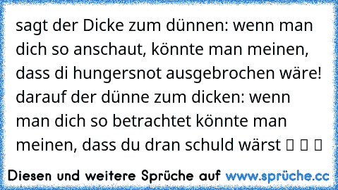 sagt der Dicke zum dünnen: wenn man dich so anschaut, könnte man meinen, dass di hungersnot ausgebrochen wäre! darauf der dünne zum dicken: wenn man dich so betrachtet könnte man meinen, dass du dran schuld wärst ツ ツ ツ