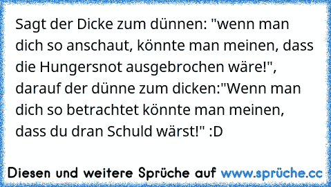 Sagt der Dicke zum dünnen: "wenn man dich so anschaut, könnte man meinen, dass die Hungersnot ausgebrochen wäre!", darauf der dünne zum dicken:"Wenn man dich so betrachtet könnte man meinen, dass du dran Schuld wärst!" :D