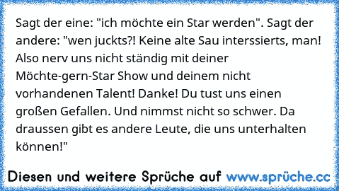 Sagt der eine: "ich möchte ein Star werden". Sagt der andere: "wen juckts?! Keine alte Sau interssierts, man! Also nerv uns nicht ständig mit deiner Möchte-gern-Star Show und deinem nicht vorhandenen Talent! Danke! Du tust uns einen großen Gefallen. Und nimmst nicht so schwer. Da draussen gibt es andere Leute, die uns unterhalten können!"