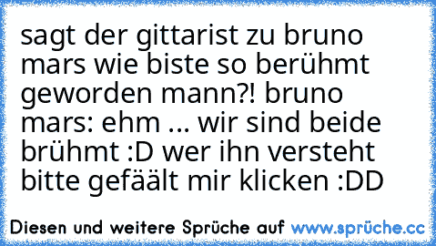 sagt der gittarist zu bruno mars wie biste so berühmt geworden mann?! bruno mars: ehm ... wir sind beide brühmt :D wer ihn versteht bitte gefäält mir klicken :DD