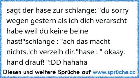 sagt der hase zur schlange: "du sorry wegen gestern als ich dich verarscht habe weil du keine beine hast!"
schlange : "ach das macht nichts.ich verzeih dir."
hase : " okaay. hand drauf! "
:DD hahaha