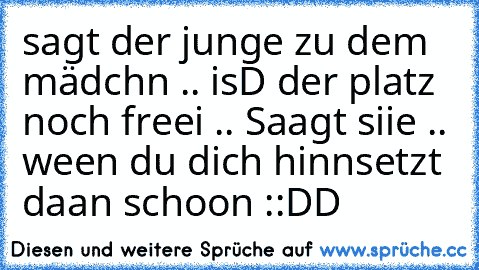 sagt der junge zu dem mädchn .. isD der platz noch freei .. Saagt siie .. ween du dich hinnsetzt daan schoon ::DD