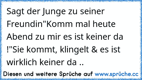 Sagt der Junge zu seiner Freundin
"Komm mal heute Abend zu mir es ist keiner da !"
Sie kommt, klingelt & es ist wirklich keiner da ..