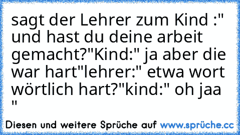 sagt der Lehrer zum Kind :" und hast du deine arbeit gemacht?"
Kind:" ja aber die war hart"
lehrer:" etwa wort wörtlich hart?"
kind:" oh jaa "