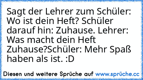 Sagt der Lehrer zum Schüler:
 Wo ist dein Heft?
 Schüler darauf hin: Zuhause.
 Lehrer: Was macht dein Heft Zuhause?
Schüler: Mehr Spaß haben als ist. :D