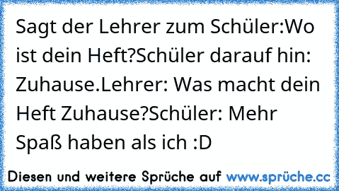 Sagt der Lehrer zum Schüler:
Wo ist dein Heft?
Schüler darauf hin: Zuhause.
Lehrer: Was macht dein Heft Zuhause?
Schüler: Mehr Spaß haben als ich :D