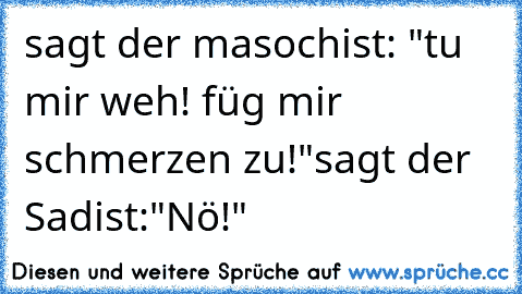 sagt der masochist: "tu mir weh! füg mir schmerzen zu!"
sagt der Sadist:"Nö!"