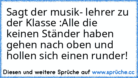 Sagt der musik- lehrer zu der Klasse :
Alle die keinen Ständer haben gehen nach oben und hollen sich einen runder!