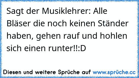 Sagt der Musiklehrer: Alle Bläser die noch keinen Ständer haben, gehen rauf und hohlen sich einen runter!!:D