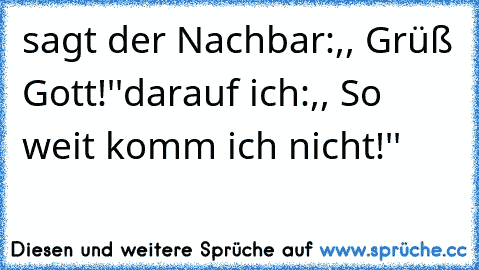 sagt der Nachbar:,, Grüß Gott!''
darauf ich:,, So weit komm ich nicht!''