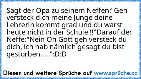 Sagt der Opa zu seinem Neffen:
"Geh versteck dich meine Junge deine Lehrerin kommt grad und du warst heute nicht in der Schule !!"
Darauf der Neffe:
"Nein Oh Gott geh versteck du dich, ich hab nämlich gesagt du bist gestorben....."
´:D:D