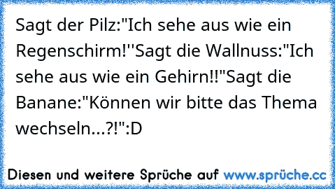 Sagt der Pilz:"Ich sehe aus wie ein Regenschirm!''
Sagt die Wallnuss:"Ich sehe aus wie ein Gehirn!!"
Sagt die Banane:"Können wir bitte das Thema wechseln...?!"
:D