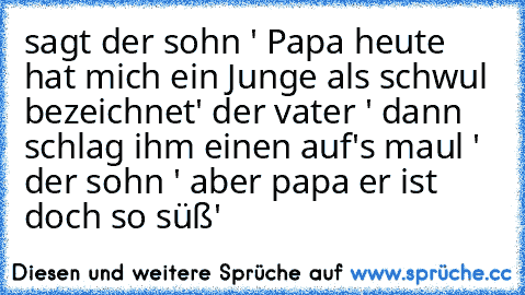 sagt der sohn ' Papa heute hat mich ein Junge als schwul bezeichnet' der vater ' dann schlag ihm einen auf's maul ' der sohn ' aber papa er ist doch so süß'