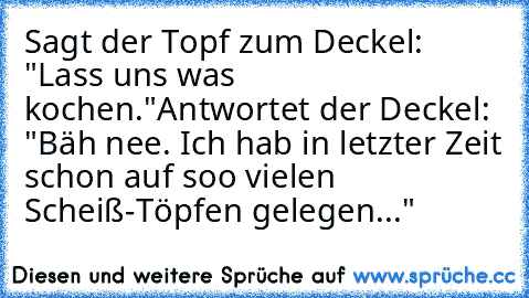 Sagt der Topf zum Deckel: "Lass uns was kochen."
Antwortet der Deckel: "Bäh nee. Ich hab in letzter Zeit schon auf soo vielen Scheiß-Töpfen gelegen..."